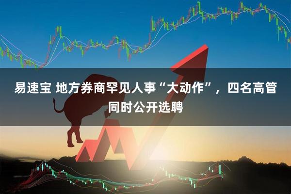 易速宝 地方券商罕见人事“大动作”，四名高管同时公开选聘