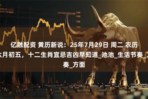 亿融配资 黄历新说：25年7月29日 周二 农历闰六月初五，十二生肖宜忌吉凶早知道_池池_生活节奏_方面