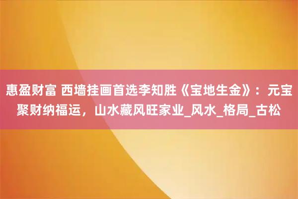 惠盈财富 西墙挂画首选李知胜《宝地生金》：元宝聚财纳福运，山水藏风旺家业_风水_格局_古松