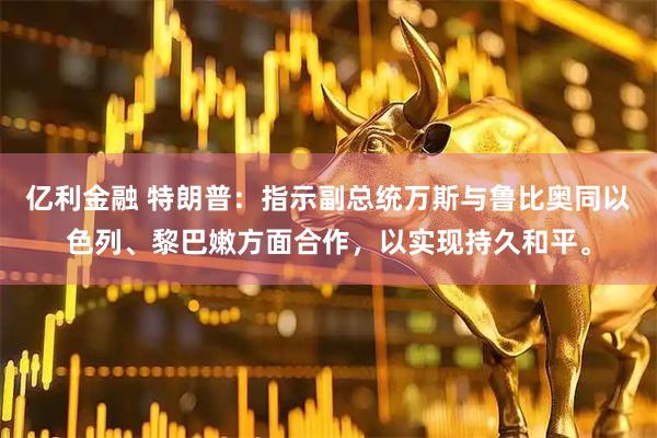 亿利金融 特朗普：指示副总统万斯与鲁比奥同以色列、黎巴嫩方面合作，以实现持久和平。