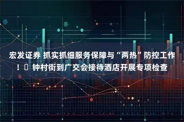 宏发证券 抓实抓细服务保障与“两热”防控工作！​钟村街到广交会接待酒店开展专项检查