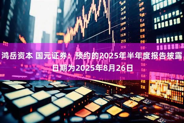 鸿岳资本 国元证券：预约的2025年半年度报告披露日期为2025年8月26日